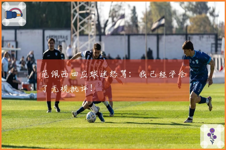 范佩西回应球迷怒骂：我已经学会了无视批评！