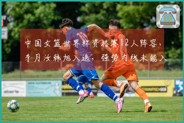 中国女篮世界杯资格赛12人阵容，李月汝韩旭入选，强势内线未能入围