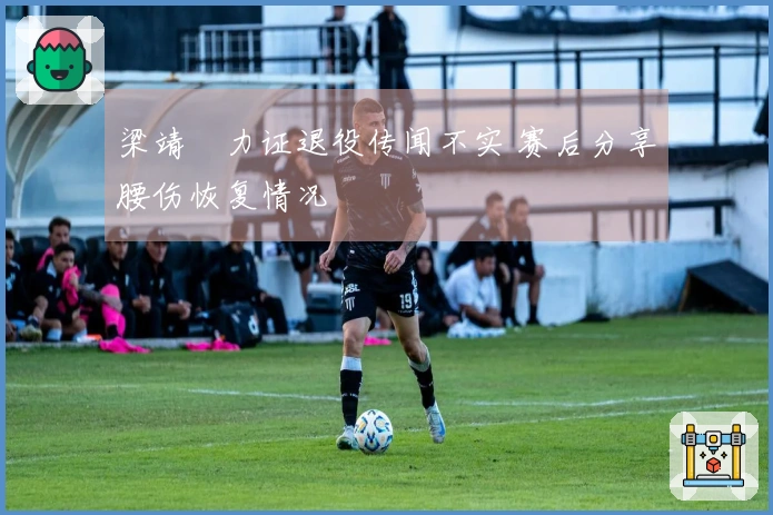 梁靖崑力证退役传闻不实 赛后分享腰伤恢复情况