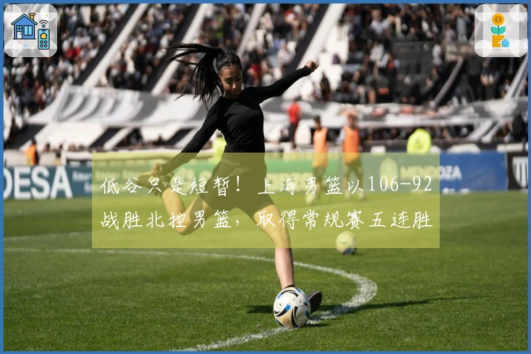 低谷只是短暂！上海男篮以106-92战胜北控男篮，取得常规赛五连胜！