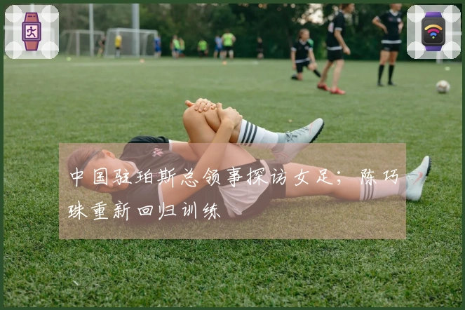 中国驻珀斯总领事探访女足；陈巧珠重新回归训练