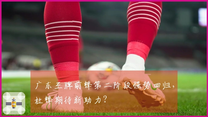 广东王牌前锋第二阶段强势回归，杜锋期待新助力？