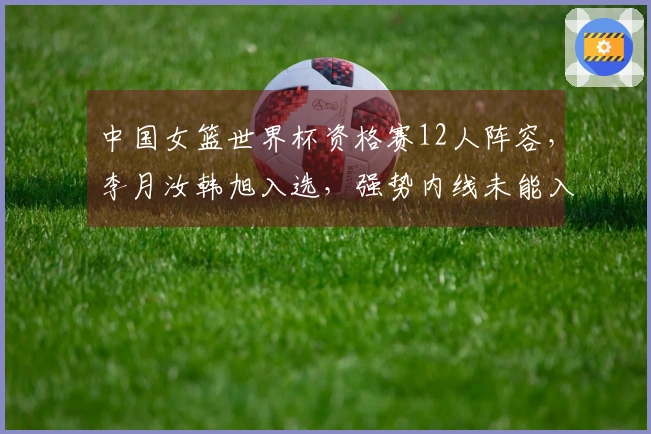 中国女篮世界杯资格赛12人阵容，李月汝韩旭入选，强势内线未能入围