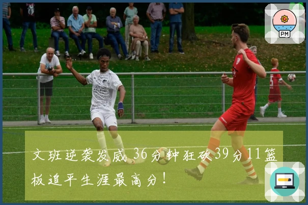 文班逆袭发威 36分钟狂砍39分11篮板追平生涯最高分！