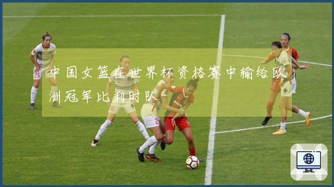 中国女篮在世界杯资格赛中输给欧洲冠军比利时队