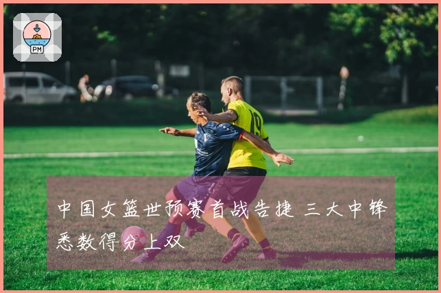 中国女篮世预赛首战告捷 三大中锋悉数得分上双