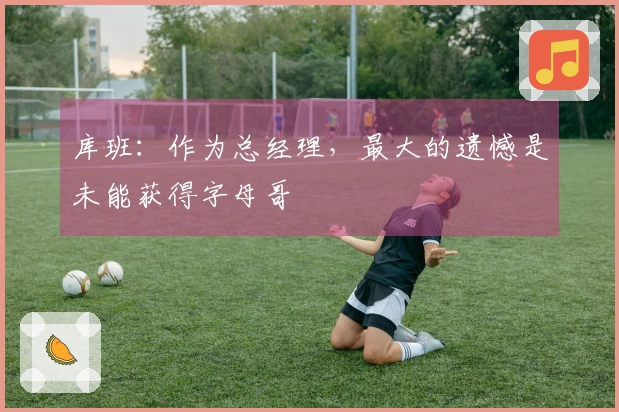 库班：作为总经理，最大的遗憾是未能获得字母哥