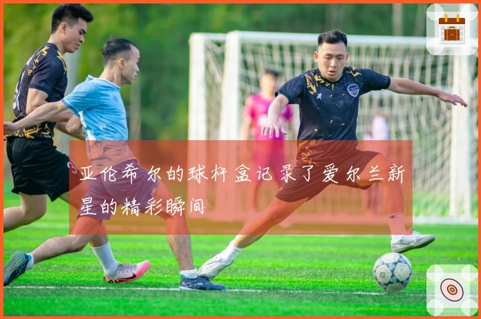 亚伦希尔的球杆盒记录了爱尔兰新星的精彩瞬间