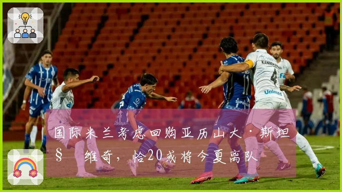 国际米兰考虑回购亚历山大·斯坦科维奇，恰20或将今夏离队