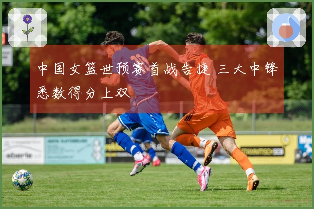 中国女篮世预赛首战告捷 三大中锋悉数得分上双