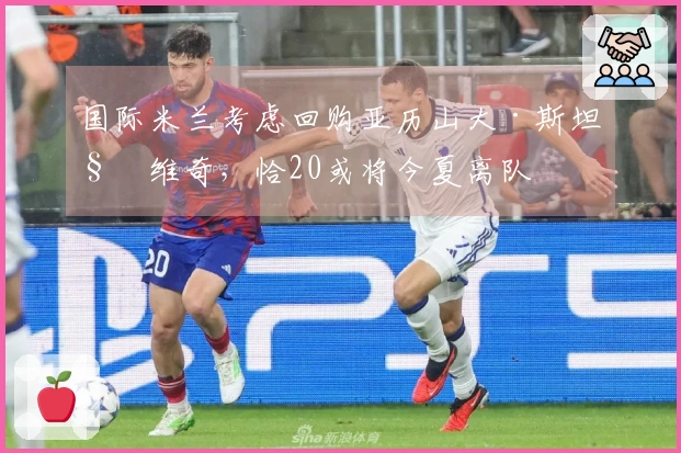 国际米兰考虑回购亚历山大·斯坦科维奇，恰20或将今夏离队