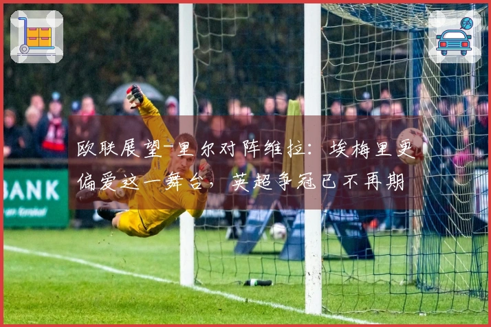 欧联展望-里尔对阵维拉：埃梅里更偏爱这一舞台，英超争冠已不再期望