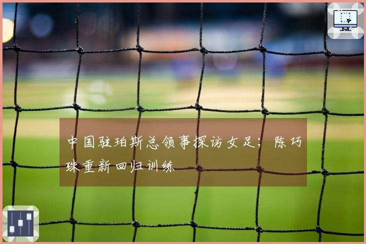 中国驻珀斯总领事探访女足；陈巧珠重新回归训练