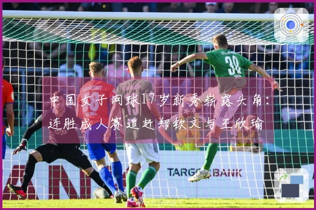 中国女子网球17岁新秀崭露头角：连胜成人赛追赶郑钦文与王欣瑜