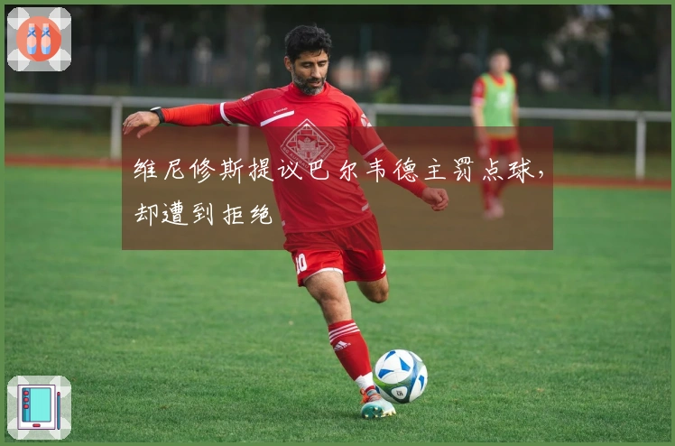 维尼修斯提议巴尔韦德主罚点球，却遭到拒绝