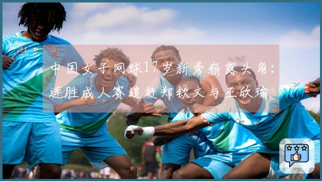 中国女子网球17岁新秀崭露头角：连胜成人赛追赶郑钦文与王欣瑜