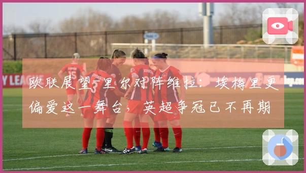 欧联展望-里尔对阵维拉：埃梅里更偏爱这一舞台，英超争冠已不再期望